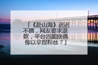 《赴山海》迟迟不播，网友要求退款，平台岂能挟偶像以拿捏粉丝？