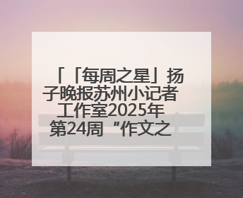 「每周之星」扬子晚报苏州小记者工作室2025年第24周“作文之星”诞生啦，快来领奖