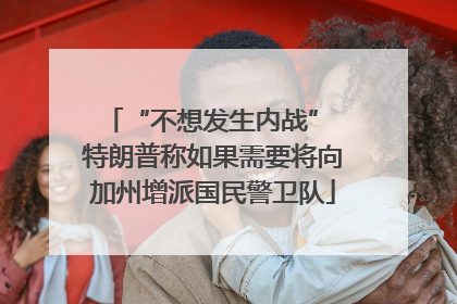 “不想发生内战” 特朗普称如果需要将向加州增派国民警卫队