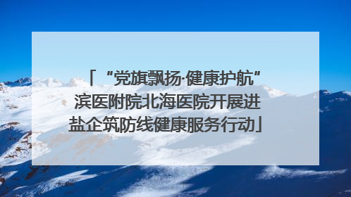 “党旗飘扬·健康护航” 滨医附院北海医院开展进盐企筑防线健康服务行动