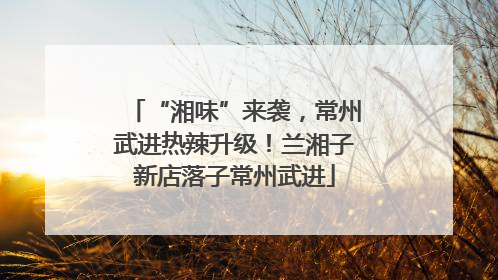 “湘味”来袭，常州武进热辣升级！兰湘子新店落子常州武进