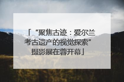 “聚焦古迹：爱尔兰考古遗产的视觉探索”摄影展在蓉开幕