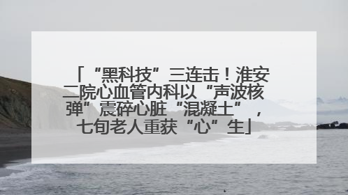 “黑科技”三连击！淮安二院心血管内科以“声波核弹”震碎心脏“混凝土”，七旬老人重获“心”生