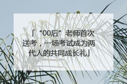 “00后”老师首次送考，一场考试成为两代人的共同成长礼