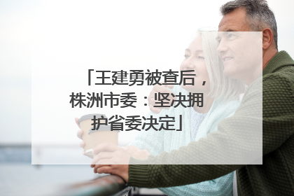 王建勇被查后，株洲市委：坚决拥护省委决定