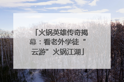 火锅英雄传奇揭幕：看老外学徒“云游”火锅江湖