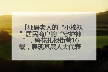 独居老人的“小棉袄”居民商户的“守护神”，警花扎根街巷16载，展现基层人大代表的炽热情怀