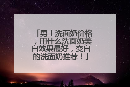 男士洗面奶价格，用什么洗面奶美白效果最好，变白的洗面奶推荐！
