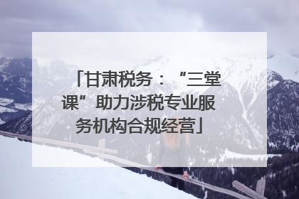甘肃税务：“三堂课”助力涉税专业服务机构合规经营