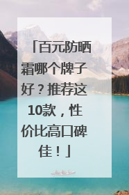 百元防晒霜哪个牌子好？推荐这10款，性价比高口碑佳！