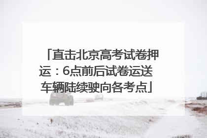 直击北京高考试卷押运：6点前后试卷运送车辆陆续驶向各考点