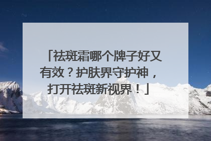 祛斑霜哪个牌子好又有效？护肤界守护神，打开祛斑新视界！