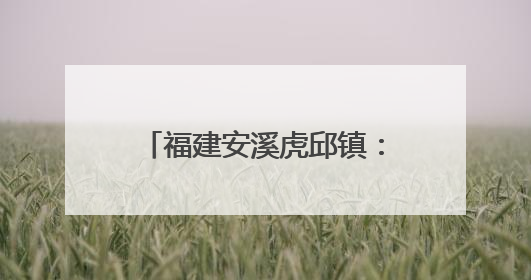 福建安溪虎邱镇：民俗传承与文旅融合共绘乡村新图景