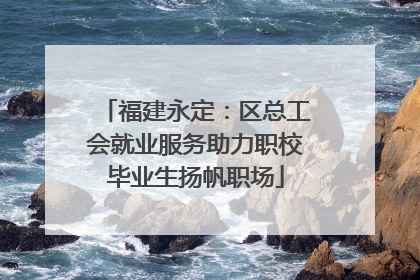 福建永定：区总工会就业服务助力职校毕业生扬帆职场