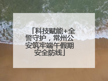 科技赋能+全警守护，常州公安筑牢端午假期安全防线