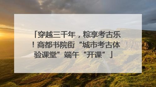 穿越三千年，粽享考古乐！商都书院街“城市考古体验课堂”端午“开课”