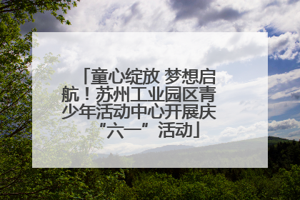 童心绽放 梦想启航！苏州工业园区青少年活动中心开展庆“六一”活动