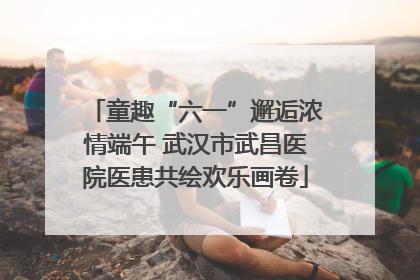 童趣“六一”邂逅浓情端午 武汉市武昌医院医患共绘欢乐画卷