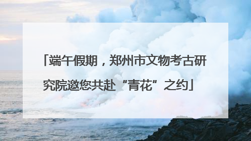 端午假期，郑州市文物考古研究院邀您共赴“青花”之约