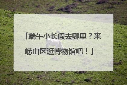端午小长假去哪里？来崂山区逛博物馆吧！