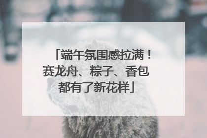 端午氛围感拉满！赛龙舟、粽子、香包都有了新花样