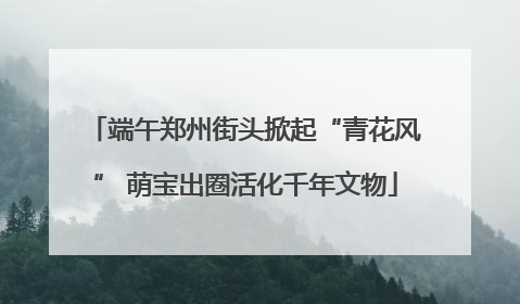 端午郑州街头掀起“青花风” 萌宝出圈活化千年文物