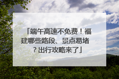 端午高速不免费！福建哪些路段、景点易堵？出行攻略来了