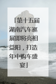 第十五届湖南汽车巡展即将亮相益阳，打造年中购车盛宴