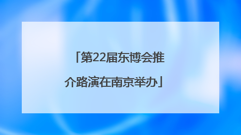 第22届东博会推介路演在南京举办