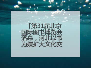 第31届北京国际图书博览会落幕，河北以书为媒扩大文化交流“朋友圈”