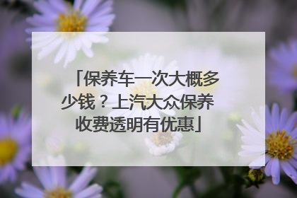 保养车一次大概多少钱？上汽大众保养收费透明有优惠