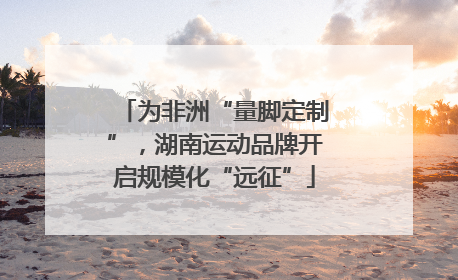 为非洲“量脚定制”，湖南运动品牌开启规模化“远征”