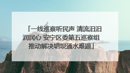 一线巡察听民声 清流汨汨润民心 安宁区委第五巡察组推动解决塘坝通水难题