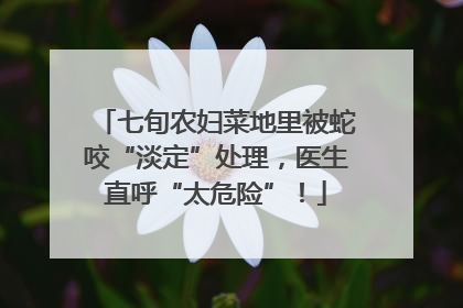 七旬农妇菜地里被蛇咬“淡定”处理，医生直呼“太危险”！