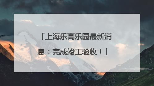 上海乐高乐园最新消息：完成竣工验收！