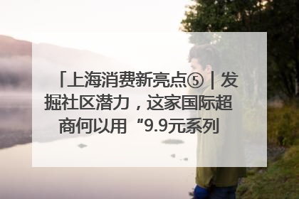 上海消费新亮点⑤｜发掘社区潜力，这家国际超商何以用“9.9元系列”撬动本土市场？