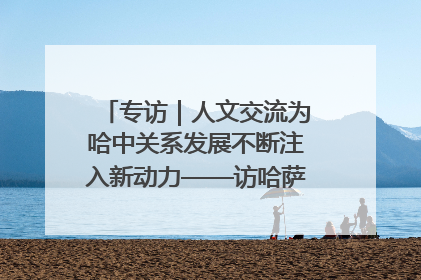 专访｜人文交流为哈中关系发展不断注入新动力——访哈萨克斯坦文化与信息部部长巴拉耶娃