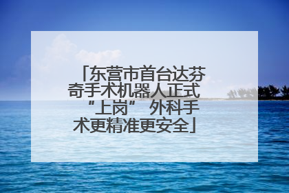 东营市首台达芬奇手术机器人正式“上岗” 外科手术更精准更安全