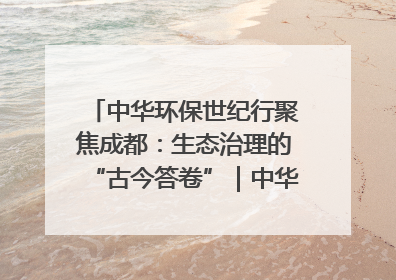 中华环保世纪行聚焦成都：生态治理的“古今答卷”｜中华环保世纪行