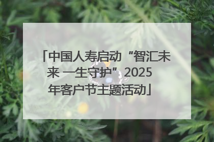 中国人寿启动“智汇未来 一生守护”2025年客户节主题活动