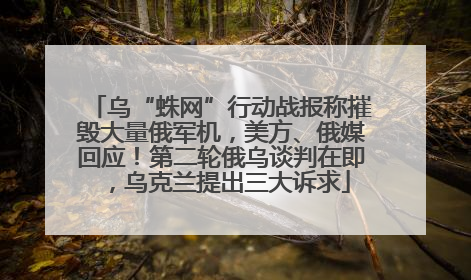 乌“蛛网”行动战报称摧毁大量俄军机，美方、俄媒回应！第二轮俄乌谈判在即，乌克兰提出三大诉求