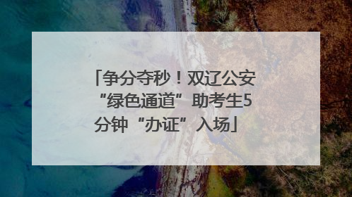 争分夺秒！双辽公安“绿色通道”助考生5分钟“办证”入场