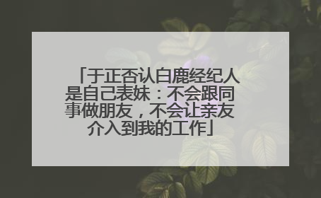 于正否认白鹿经纪人是自己表妹：不会跟同事做朋友，不会让亲友介入到我的工作