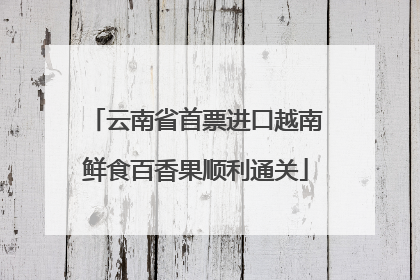 云南省首票进口越南鲜食百香果顺利通关