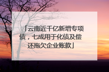 云南近千亿新增专项债，七成用于化债及偿还拖欠企业账款
