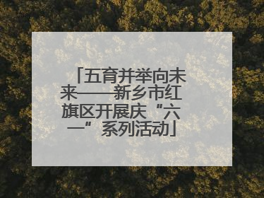 五育并举向未来——新乡市红旗区开展庆“六一”系列活动