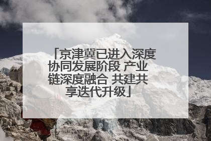 京津冀已进入深度协同发展阶段 产业链深度融合 共建共享迭代升级
