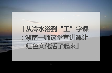 从冷水浴到“工”字课：湖南一师这堂宣讲课让红色文化活了起来