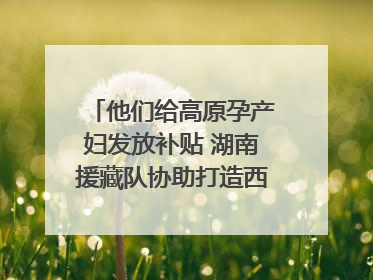 他们给高原孕产妇发放补贴 湖南援藏队协助打造西藏首家高原产儿协同中心