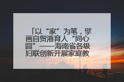 以“家”为笔，擘画自贸港育人“同心圆”——海南省各级妇联创新开展家庭教育宣传周活动